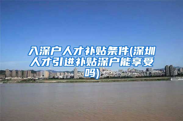 入深户人才补贴条件(深圳人才引进补贴深户能享受吗)