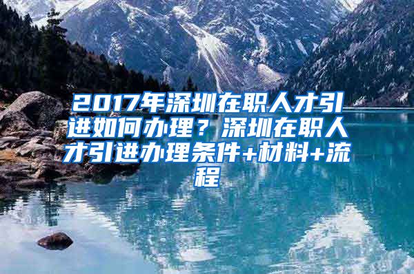 2017年深圳在职人才引进如何办理？深圳在职人才引进办理条件+材料+流程