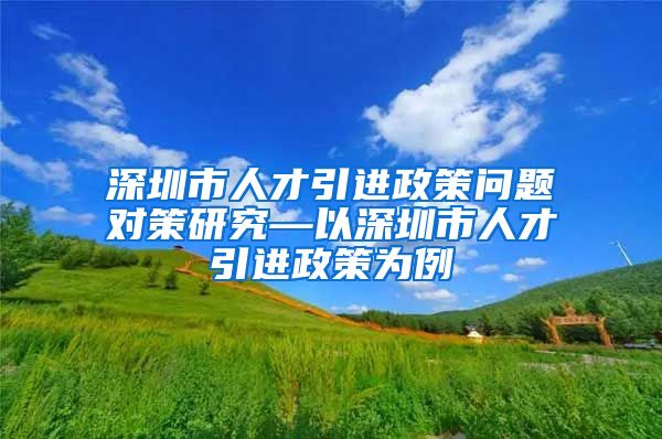 深圳市人才引进政策问题对策研究—以深圳市人才引进政策为例