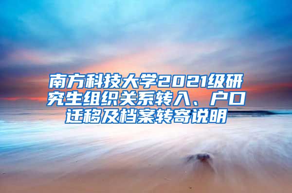 南方科技大学2021级研究生组织关系转入、户口迁移及档案转寄说明
