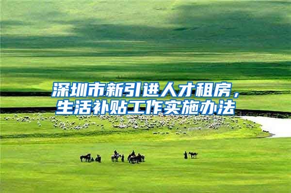 深圳市新引进人才租房，生活补贴工作实施办法
