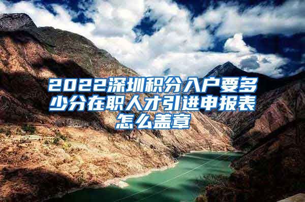 2022深圳积分入户要多少分在职人才引进申报表怎么盖章