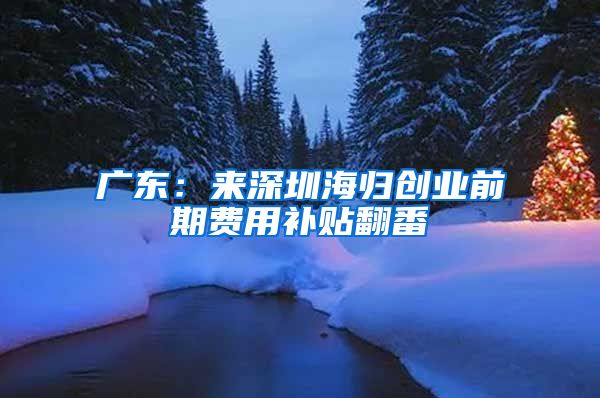 广东：来深圳海归创业前期费用补贴翻番