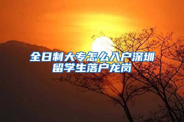全日制大专怎么入户深圳留学生落户龙岗