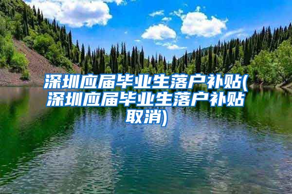 深圳应届毕业生落户补贴(深圳应届毕业生落户补贴取消)