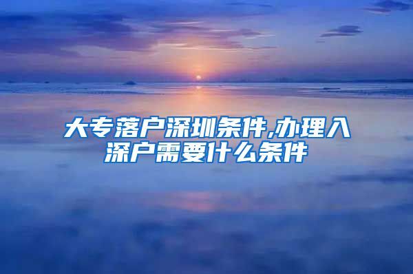大专落户深圳条件,办理入深户需要什么条件