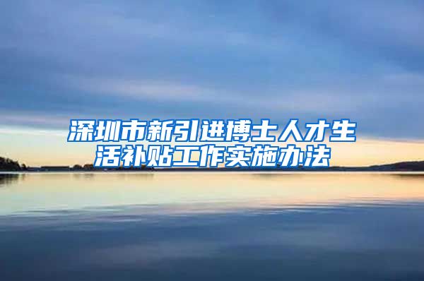 深圳市新引进博士人才生活补贴工作实施办法