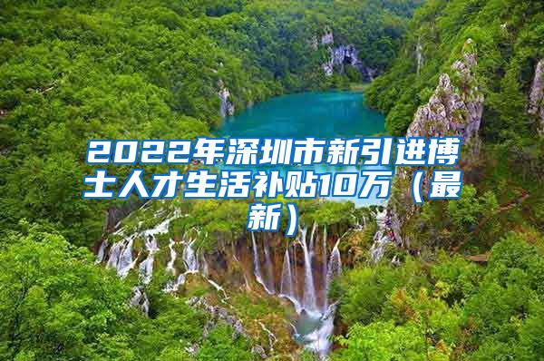 2022年深圳市新引进博士人才生活补贴10万（最新）