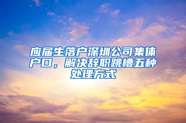 应届生落户深圳公司集体户口，解决辞职跳槽五种处理方式