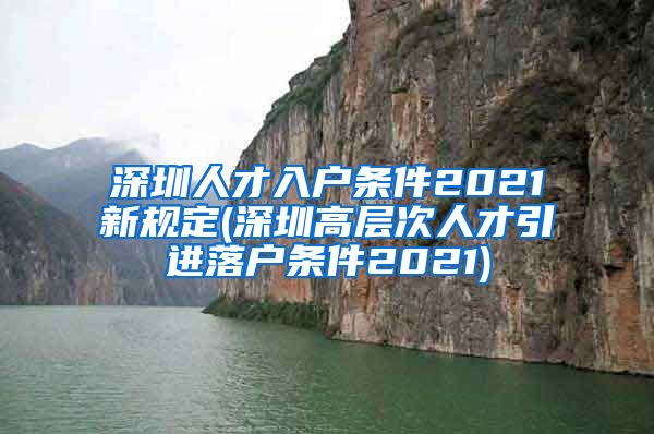深圳人才入户条件2021新规定(深圳高层次人才引进落户条件2021)