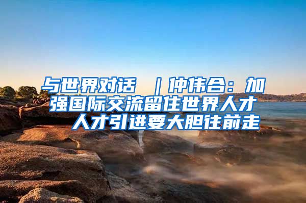 与世界对话 ｜仲伟合：加强国际交流留住世界人才  人才引进要大胆往前走