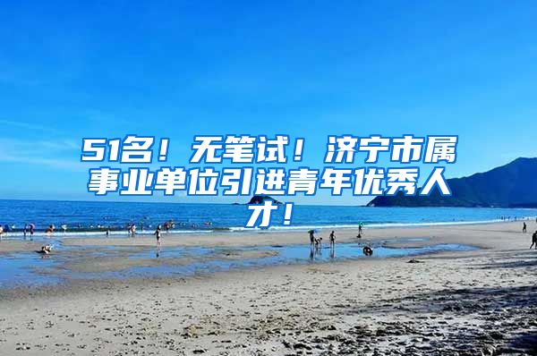 51名！无笔试！济宁市属事业单位引进青年优秀人才！