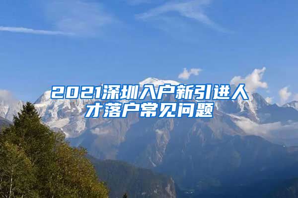 2021深圳入户新引进人才落户常见问题