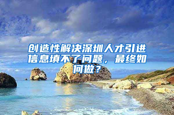创造性解决深圳人才引进信息填不了问题，最终如何做？