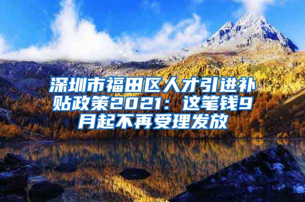 深圳市福田区人才引进补贴政策2021：这笔钱9月起不再受理发放
