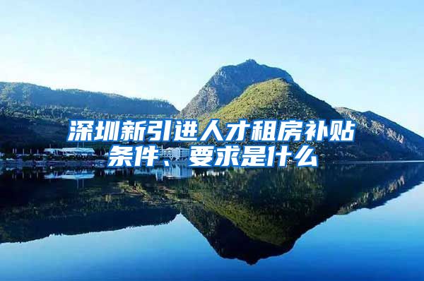 深圳新引进人才租房补贴条件、要求是什么