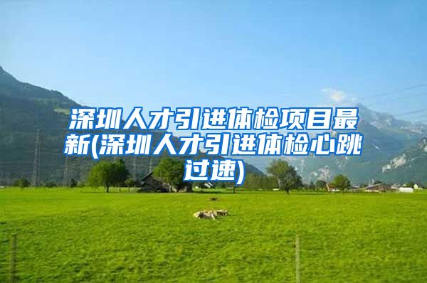深圳人才引进体检项目最新(深圳人才引进体检心跳过速)