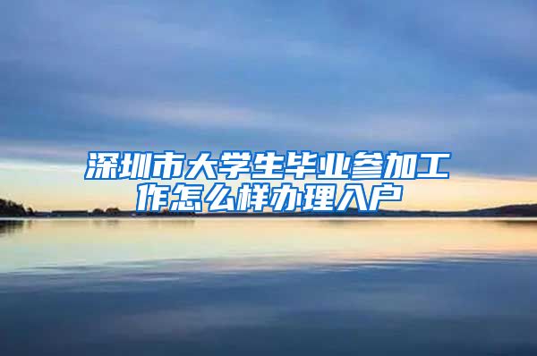 深圳市大学生毕业参加工作怎么样办理入户