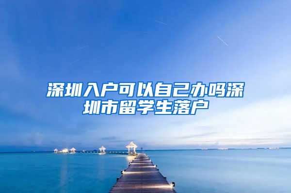 深圳入户可以自己办吗深圳市留学生落户