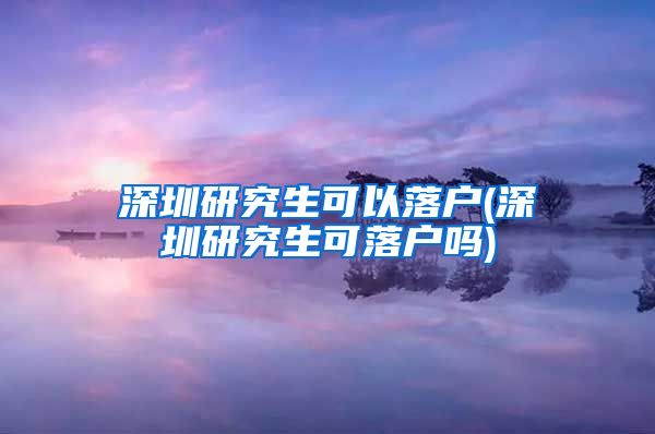 深圳研究生可以落户(深圳研究生可落户吗)