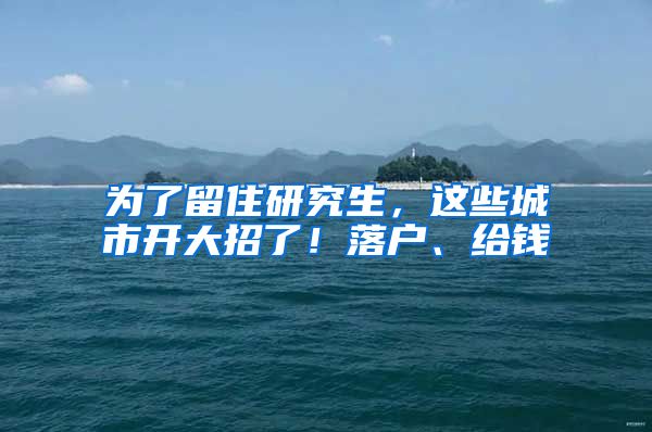 为了留住研究生，这些城市开大招了！落户、给钱