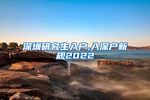 深圳研究生入户,入深户新规2022