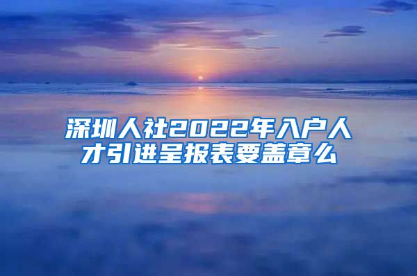 深圳人社2022年入户人才引进呈报表要盖章么