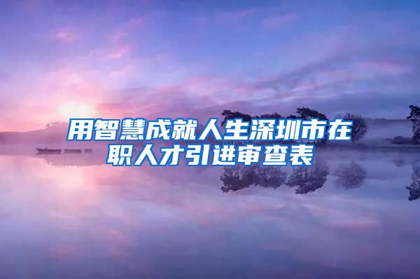 用智慧成就人生深圳市在职人才引进审查表