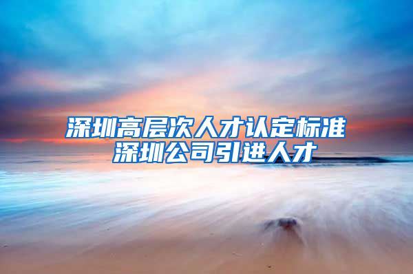 深圳高层次人才认定标准 深圳公司引进人才