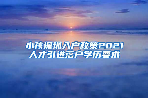 小孩深圳入户政策2021人才引进落户学历要求