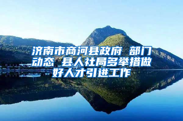 济南市商河县政府 部门动态 县人社局多举措做好人才引进工作