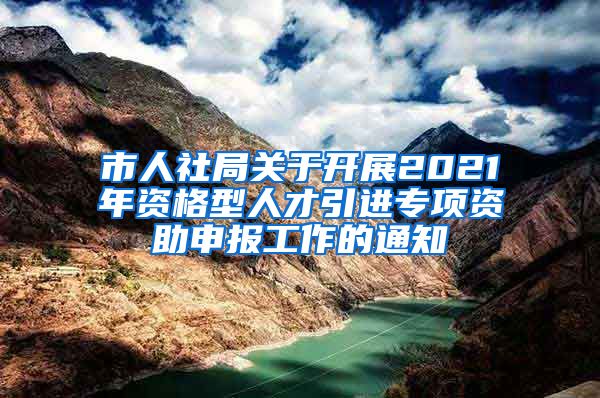 市人社局关于开展2021年资格型人才引进专项资助申报工作的通知