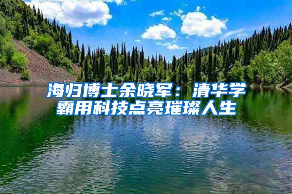 海归博士余晓军：清华学霸用科技点亮璀璨人生