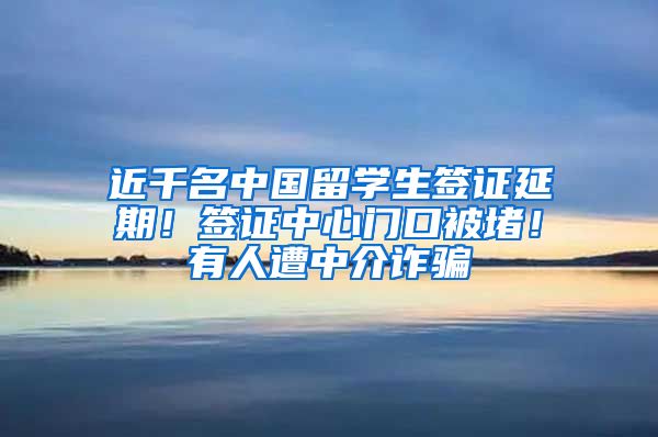 近千名中国留学生签证延期！签证中心门口被堵！有人遭中介诈骗