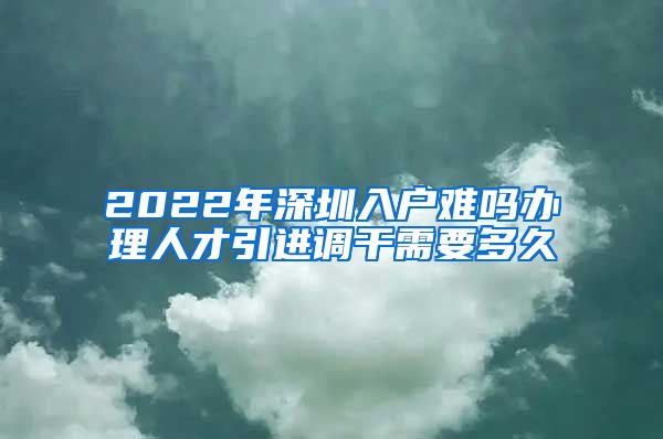 2022年深圳入户难吗办理人才引进调干需要多久