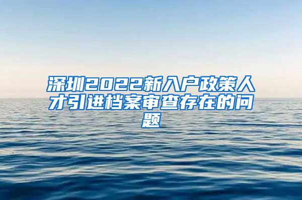 深圳2022新入户政策人才引进档案审查存在的问题