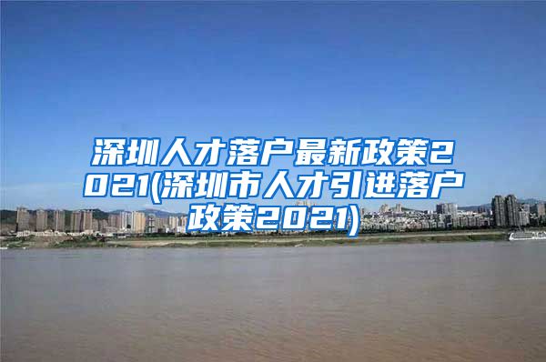 深圳人才落户最新政策2021(深圳市人才引进落户政策2021)