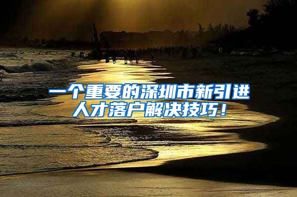 一个重要的深圳市新引进人才落户解决技巧！