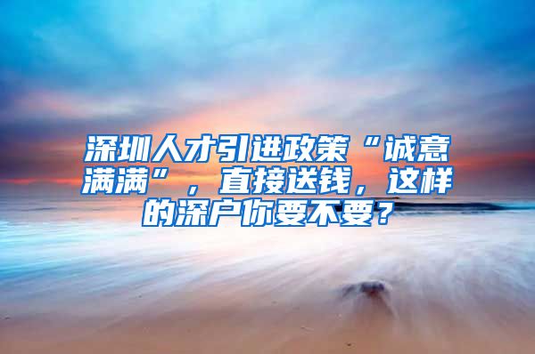 深圳人才引进政策“诚意满满”，直接送钱，这样的深户你要不要？