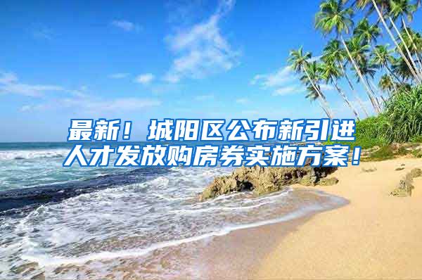 最新！城阳区公布新引进人才发放购房券实施方案！