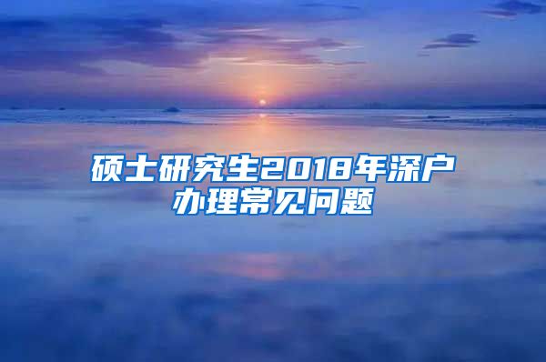 硕士研究生2018年深户办理常见问题