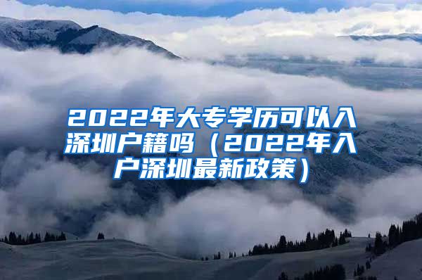 2022年大专学历可以入深圳户籍吗（2022年入户深圳最新政策）