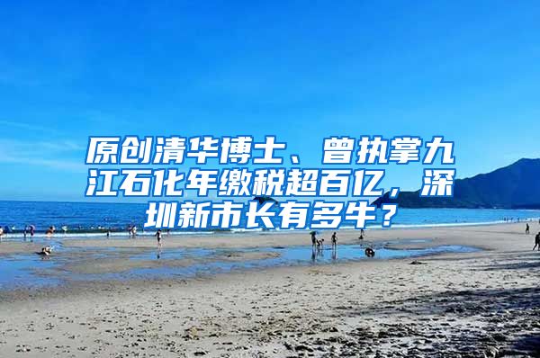 原创清华博士、曾执掌九江石化年缴税超百亿，深圳新市长有多牛？