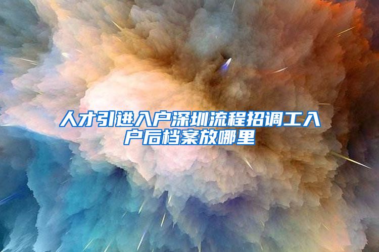 人才引进入户深圳流程招调工入户后档案放哪里