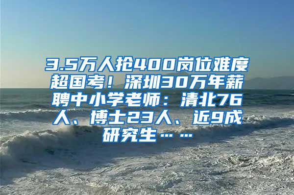 3.5万人抢400岗位难度超国考！深圳30万年薪聘中小学老师：清北76人、博士23人、近9成研究生……