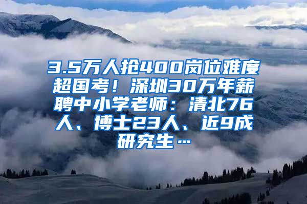 3.5万人抢400岗位难度超国考！深圳30万年薪聘中小学老师：清北76人、博士23人、近9成研究生…