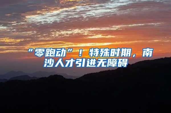 “零跑动”！特殊时期，南沙人才引进无障碍