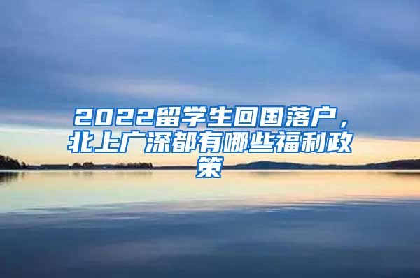 2022留学生回国落户，北上广深都有哪些福利政策