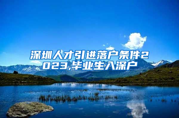 深圳人才引进落户条件2023,毕业生入深户