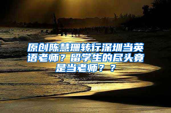 原创陈慧珊转行深圳当英语老师？留学生的尽头竟是当老师？？